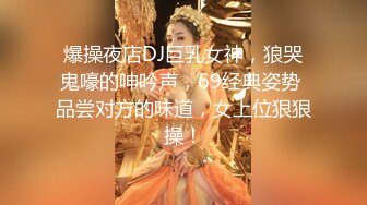 爆操夜店DJ巨乳女神，狼哭鬼嚎的呻吟声，69经典姿势 品尝对方的味道，女上位狠狠操！