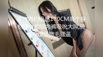 深夜再约极品170CM高个身材美女豹纹内裤吸吮大屌,骑乘爆插微毛骚逼