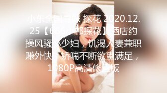 小东全国寻妹 探花 2020.12.25【666小祁探花】酒店约操风骚小少妇，饥渴人妻兼职赚外快，娇喘不断欲望满足，1080P高清修复版