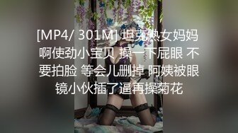 [MP4/ 301M] 坦克熟女妈妈 啊使劲小宝贝 操一下屁眼 不要拍脸 等会儿删掉 阿姨被眼镜小伙插了逼再操菊花