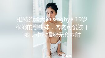 推特约炮大神 singhye 19岁很嫩的学生妹，肉肉可爱被干爽，小穴很嫩无套内射