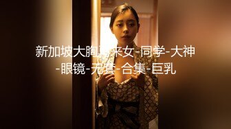 新加坡大胸马来女-同学-大神-眼镜-无套-合集-巨乳