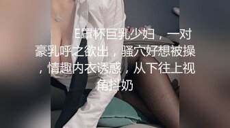 ❤️❤️E罩杯巨乳少妇，一对豪乳呼之欲出，骚穴好想被操，情趣内衣诱惑，从下往上视角抖奶