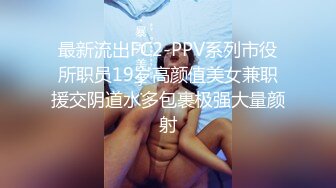 最新流出FC2-PPV系列市役所职员19岁高颜值美女兼职援交阴道水多包裹极强大量颜射