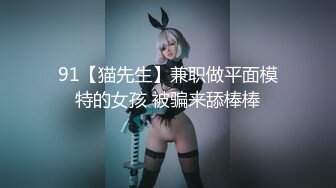 91【猫先生】兼职做平面模特的女孩 被骗来舔棒棒