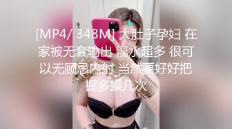 [MP4/ 348M] 大肚子孕妇 在家被无套输出 淫水超多 很可以无顾忌内射 当然要好好把握多操几次