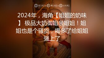 2024年，海角【姐姐的奶味】 极品大奶御姐亲姐姐！姐姐也是个骚货，喝多了给姐姐强上了