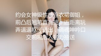 约会女神级性感连衣裙御姐，前凸后翘笔直高挑，近距离玩弄逼逼抠搓进出，销魂呻吟口交啪啪后入猛力抽送