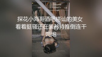 探花小海哥酒吧搭讪的美女 看着挺骚还在装矜持推倒连干两炮