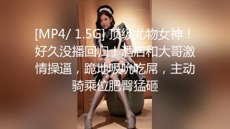 [MP4/ 1.5G] 顶级尤物女神！好久没播回归！酒店和大哥激情操逼，跪地吸吮吃屌，主动骑乘位肥臀猛砸