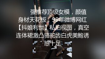 ❤️✿强推荐顶级女模，颜值身材天花板，99年微博网红【抖娘利世】私拍视图，真空连体裙激凸骆驼齿白虎美鲍诱惑十足