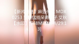 【新片速遞】麻豆传媒 MDX0253 狂抽猛插呆萌妹子 艾秋【水印】[568MB/MP4/29:13]