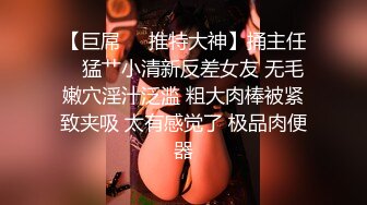 【巨屌❤️推特大神】捅主任✨ 猛艹小清新反差女友 无毛嫩穴淫汁泛滥 粗大肉棒被紧致夹吸 太有感觉了 极品肉便器