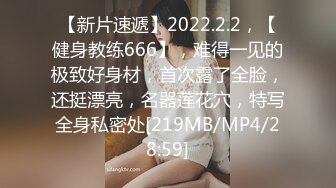 【新片速遞】2022.2.2，【健身教练666】，难得一见的极致好身材，首次露了全脸，还挺漂亮，名器莲花穴，特写全身私密处[219MB/MP4/28:59]