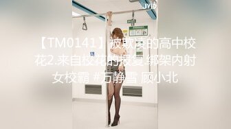 【TM0141】被欺凌的高中校花2.来自校花的报复.绑架内射女校霸 #万静雪 顾小北