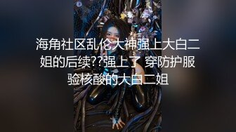 海角社区乱伦大神强上大白二姐的后续??强上了 穿防护服验核酸的大白二姐