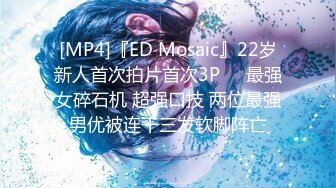 [MP4]『ED Mosaic』22岁新人首次拍片首次3P❤️最强女碎石机 超强口技 两位最强男优被连干三发软脚阵亡