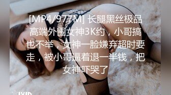 [MP4/977M] 长腿黑丝极品高端外围女神3K约，小哥搞也不举，女神一脸嫌弃超时要走，被小哥逼着退一半钱，把女神吓哭了