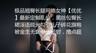 极品翘臀长腿网络女神【优优】最新定制乱伦，黑丝包臀长裙淫语脱光勾引儿子碎花旗袍被金主无套爆肏颜射，撸点超高