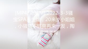 [MP4/ 298M] 2022-3-3骚宝SPA养生馆，20来岁小姐姐，小骚货不够爽再来一发，掏出屌磨蹭美臀