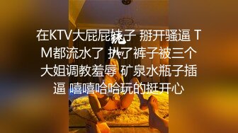 在KTV大屁屁妹子 掰开骚逼 TM都流水了 扒了裤子被三个大姐调教羞辱 矿泉水瓶子插逼 嘻嘻哈哈玩的挺开心