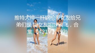 推特大神一杆钢枪带女友给兄弟们操 和女友姐妹双飞，合集 【421V】 (92)