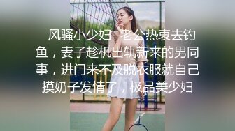 ✿风骚小少妇✿老公热衷去钓鱼，妻子趁机出轨新来的男同事，进门来不及脱衣服就自己摸奶子发情了，极品美少妇