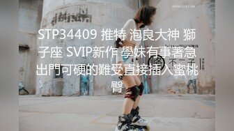 STP34409 推特 泡良大神 獅子座 SVIP新作 學妹有事著急出門可硬的難受直接插入蜜桃臀