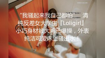 “我骚起来我自己都怕”✿清纯反差女大学生『Loligirl』小巧身材被大鸡巴爆操，外表纯洁可爱床上骚出水！