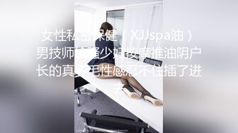 女性私密保健（XJJspa油）男技师给骚少妇按摩推油阴户长的真多毛性感忍不住插了进去