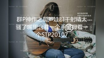 群P神作之葫芦娃群干射精太骚了嘴里含着一个手里握着一个STP20107