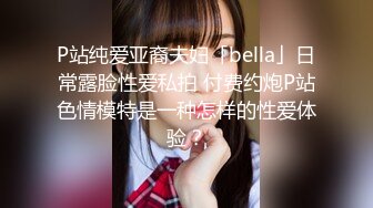 P站纯爱亚裔夫妇「bella」日常露脸性爱私拍 付费约炮P站色情模特是一种怎样的性爱体验？