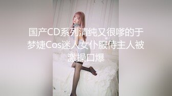 国产CD系列清纯又很嗲的于梦婕Cos迷人女仆服侍主人被激操口爆