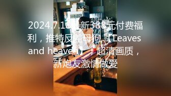 2024.7.18最新388元付费福利，推特反差母狗 【Leaves and heaven】，超清画质，新炮友激情做爱