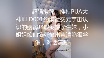 ⚫️⚫️超强推荐！推特PUA大神K.LD001约炮社交元宇宙认识的瘦弱JK服闷骚学生妹，小姐姐欲仙欲死撞击声清脆很丝滑，对话清晰