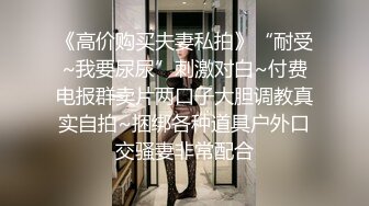 《高价购买夫妻私拍》“耐受~我要尿尿”刺激对白~付费电报群卖片两口子大胆调教真实自拍~捆绑各种道具户外口交骚妻非常配合