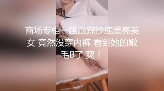 商场专柜一路跟踪抄底漂亮美女 竟然没穿内裤 看到她的嫩毛B了 爽！