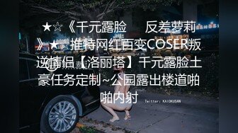 ★☆《千元露脸☀️反差萝莉》★☆推特网红百变COSER叛逆情侣【洛丽塔】千元露脸土豪任务定制~公园露出楼道啪啪内射