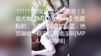 ??????顶级反差女神泄密！S级尤物【MIKAcouple】性爱私拍，无套进出白浆泛滥，绝顶潮喷、痉挛、销魂淫叫[MP4/1540MB]