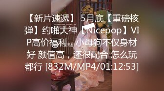 【新片速遞】 5月底【重磅核弹】约啪大神【Nicepop】VIP高价福利，小母狗不仅身材好 颜值高，还很配合 怎么玩都行 [832M/MP4/01:12:53]