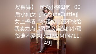 场裸舞】✅可爱小骚母狗✅00后小仙女〖FortuneCuttie〗女上榨精“小骚狗，还不快给我卖力点“风骚又淫荡的小骚货谁不爱呢[721M/MP4/11:49]