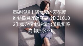 重磅核弹！骚女里的天花板，推特极其淫荡骚妻【DC10102】蜜穴粉嫩3P露出道具紫薇高潮喷水不止