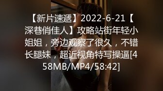 【新片速遞】2022-6-21【深巷俏佳人】攻略站街年轻小姐姐，旁边观察了很久，不错长腿妹，超近视角特写操逼[458MB/MP4/58:42]