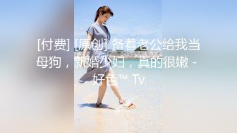 [付费] [原创] 备着老公给我当母狗，新婚少妇，真的很嫩 - 好色™ Tv