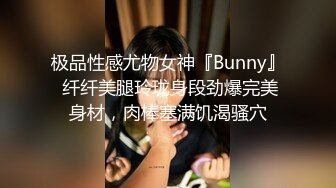 极品性感尤物女神『Bunny』 纤纤美腿玲珑身段劲爆完美身材，肉棒塞满饥渴骚穴