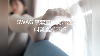 SWAG 無套莖舔洞蒂淫蕩的叫聲高潮不斷