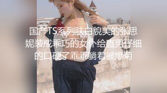 国产TS系列肤白貌美的张思妮装成乖巧的女仆给直男仔细的口硬了乖乖躺着被爆菊