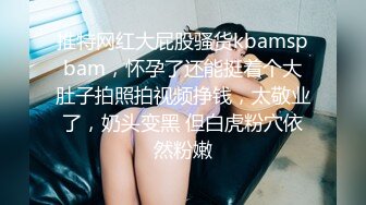 推特网红大屁股骚货kbamspbam，怀孕了还能挺着个大肚子拍照拍视频挣钱，太敬业了，奶头变黑 但白虎粉穴依然粉嫩