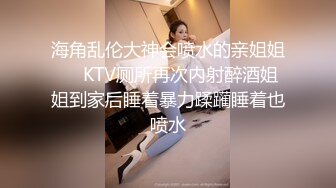 海角乱伦大神会喷水的亲姐姐❤️KTV厕所再次内射醉酒姐姐到家后睡着暴力蹂躏睡着也喷水